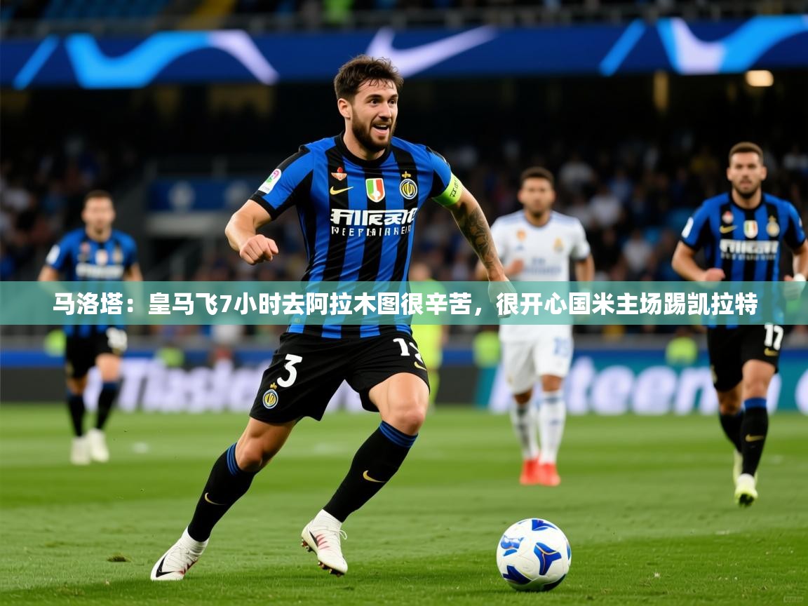 2025米兰体育在线马洛塔：皇马飞7小时去阿拉木图很辛苦，很开心国米主场踢凯拉特